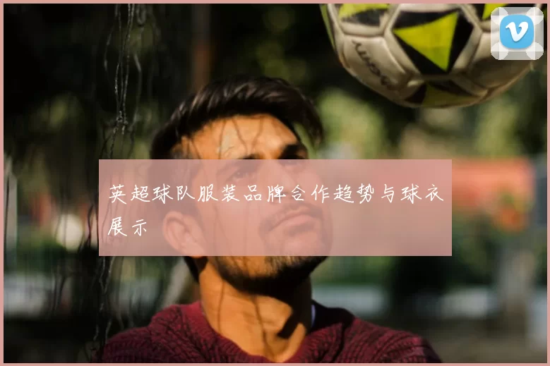 英超球队服装品牌合作趋势与球衣展示