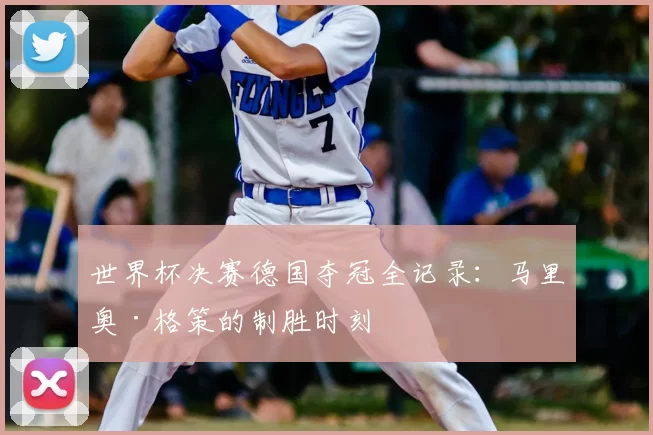世界杯决赛德国夺冠全记录:马里奥·格策的制胜时刻