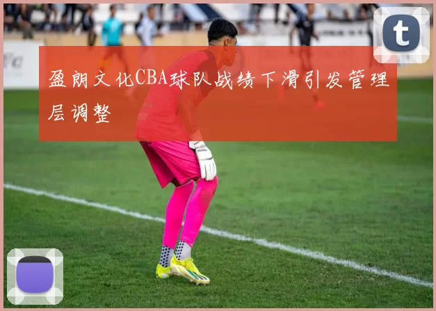 盈朗文化CBA球队战绩下滑引发管理层调整