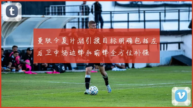 曼联今夏计划引援目标明确包括左后卫中场边锋和前锋全方位补强