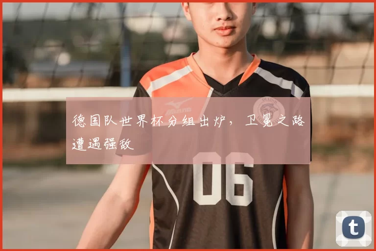 德国队世界杯分组出炉，卫冕之路遭遇强敌