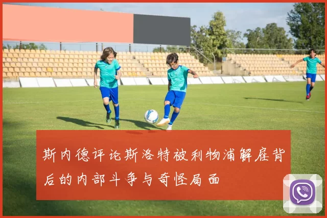 斯内德评论斯洛特被利物浦解雇背后的内部斗争与奇怪局面