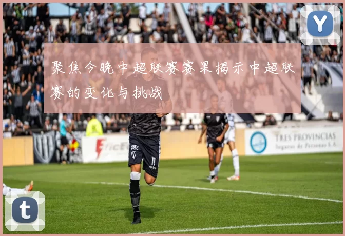 聚焦今晚中超联赛赛果揭示中超联赛的变化与挑战
