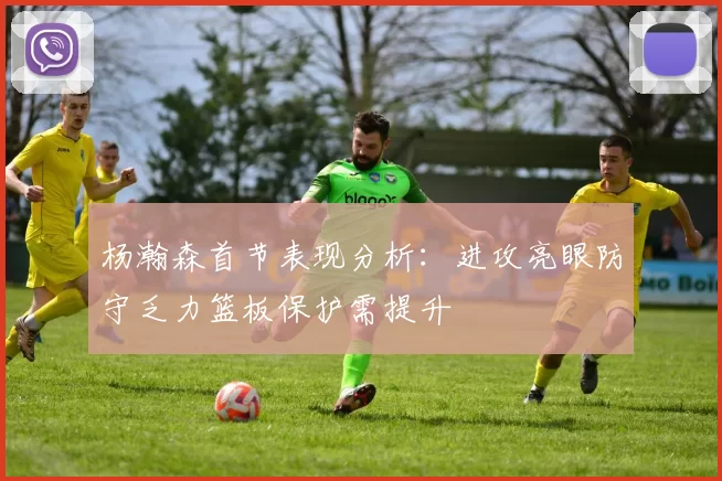 杨瀚森首节表现分析：进攻亮眼防守乏力篮板保护需提升