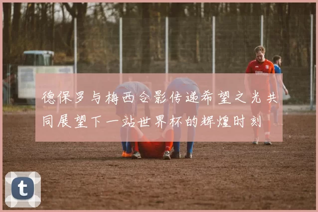 德保罗与梅西合影传递希望之光共同展望下一站世界杯的辉煌时刻