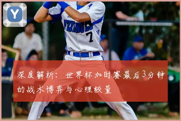 深度解析:世界杯加时赛最后3分钟的战术博弈与心理较量