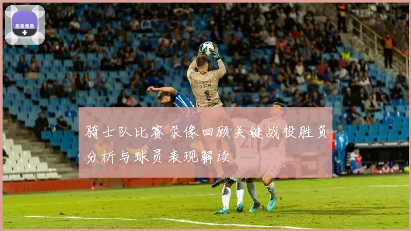 骑士队比赛录像回顾关键战役胜负分析与球员表现解读