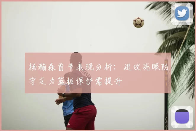 杨瀚森首节表现分析：进攻亮眼防守乏力篮板保护需提升