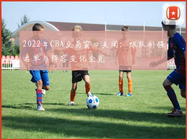 2022年CBA交易窗口关闭：球队补强名单与阵容变化全览