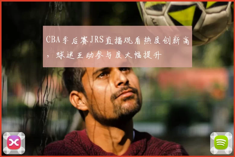 CBA季后赛JRS直播观看热度创新高,球迷互动参与度大幅提升