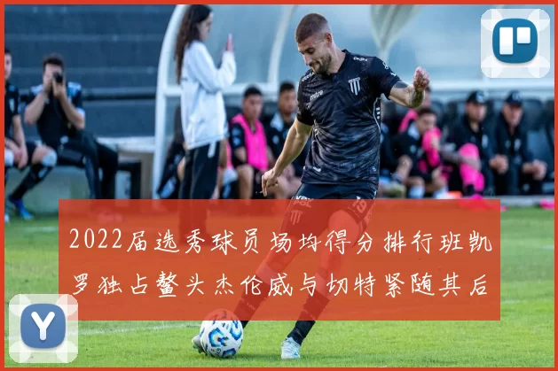 2022届选秀球员场均得分排行班凯罗独占鳌头杰伦威与切特紧随其后