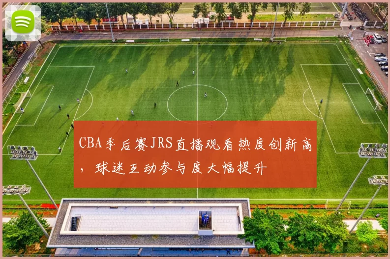 CBA季后赛JRS直播观看热度创新高,球迷互动参与度大幅提升