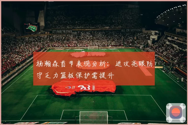 杨瀚森首节表现分析：进攻亮眼防守乏力篮板保护需提升