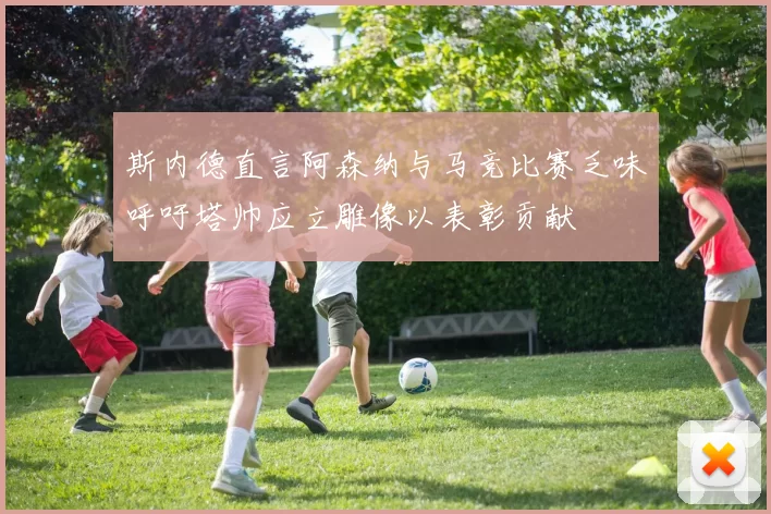 斯内德直言阿森纳与马竞比赛乏味呼吁塔帅应立雕像以表彰贡献
