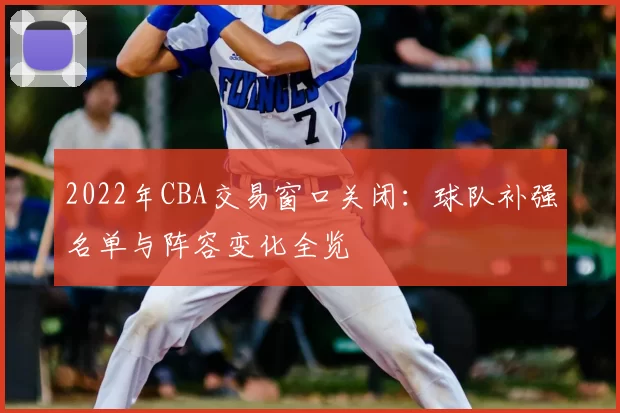 2022年CBA交易窗口关闭:球队补强名单与阵容变化全览
