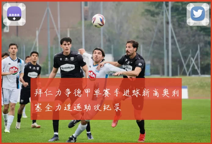 拜仁力争德甲单赛季进球新高奥利塞全力追逐助攻纪录