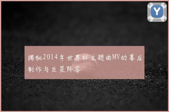 揭秘2014年世界杯主题曲MV的幕后制作与巨星阵容
