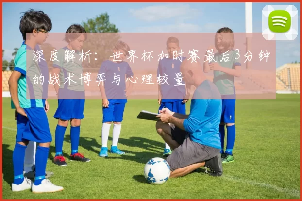 深度解析:世界杯加时赛最后3分钟的战术博弈与心理较量