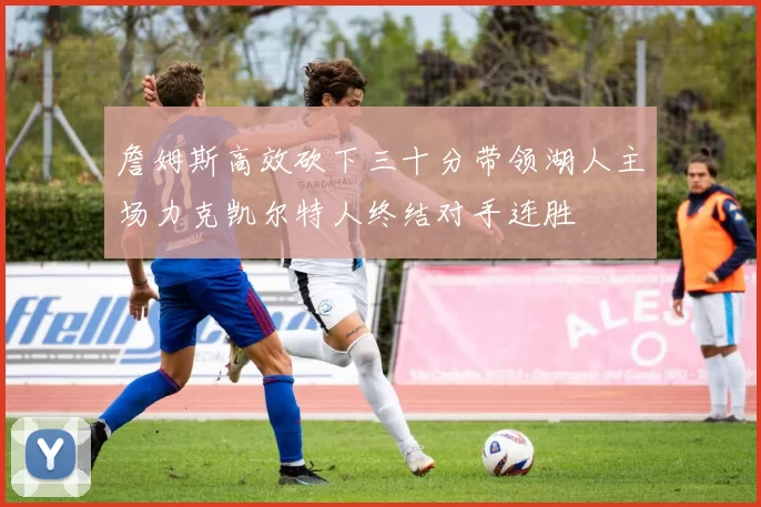 詹姆斯高效砍下三十分带领湖人主场力克凯尔特人终结对手连胜