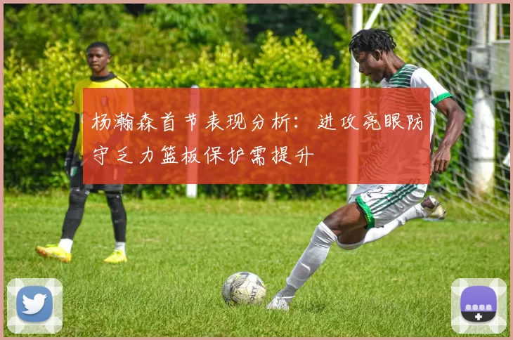 杨瀚森首节表现分析:进攻亮眼防守乏力篮板保护需提升