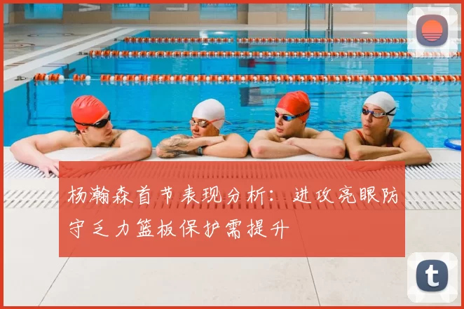 杨瀚森首节表现分析：进攻亮眼防守乏力篮板保护需提升