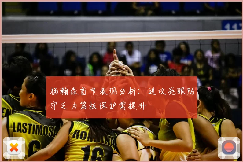 杨瀚森首节表现分析：进攻亮眼防守乏力篮板保护需提升