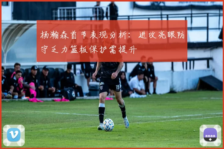 杨瀚森首节表现分析：进攻亮眼防守乏力篮板保护需提升