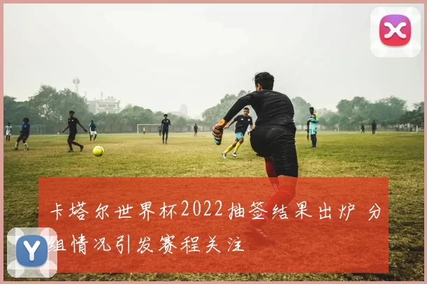 卡塔尔世界杯2022抽签结果出炉 分组情况引发赛程关注