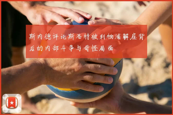 斯内德评论斯洛特被利物浦解雇背后的内部斗争与奇怪局面