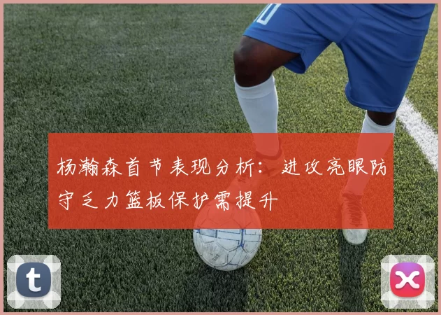 杨瀚森首节表现分析:进攻亮眼防守乏力篮板保护需提升