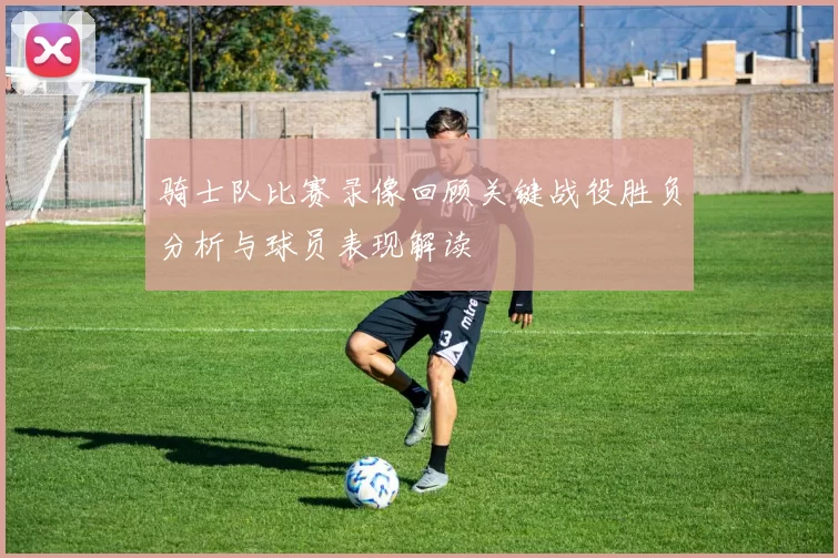 骑士队比赛录像回顾关键战役胜负分析与球员表现解读