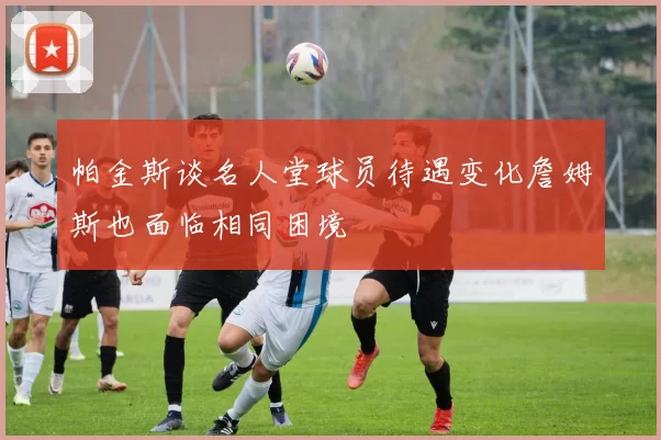 帕金斯谈名人堂球员待遇变化詹姆斯也面临相同困境