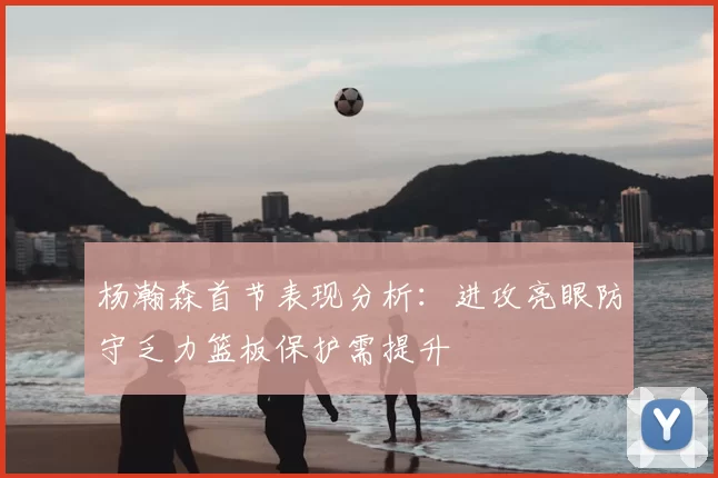杨瀚森首节表现分析:进攻亮眼防守乏力篮板保护需提升