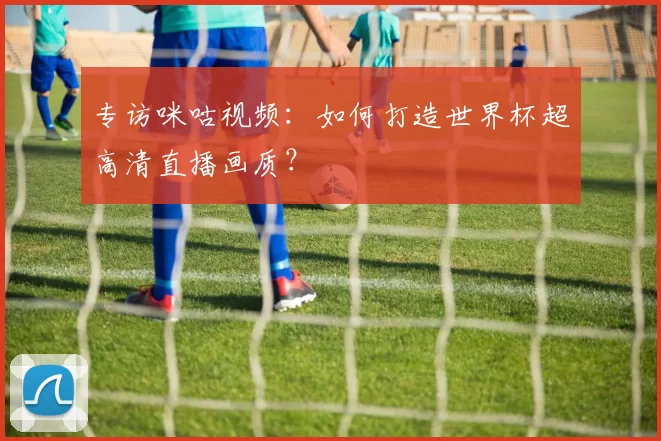 专访咪咕视频：如何打造世界杯超高清直播画质？
