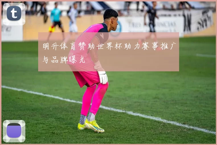 明升体育赞助世界杯助力赛事推广与品牌曝光