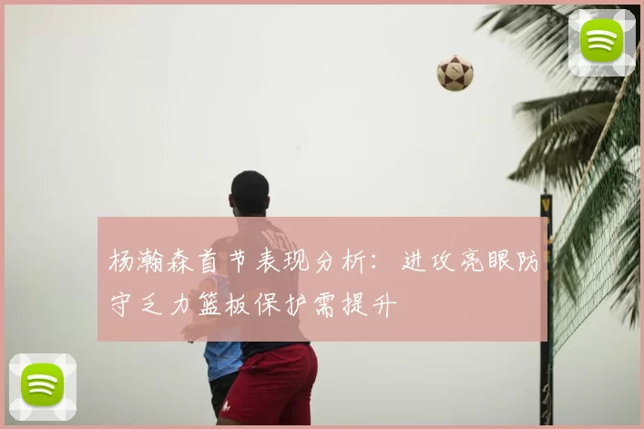杨瀚森首节表现分析:进攻亮眼防守乏力篮板保护需提升