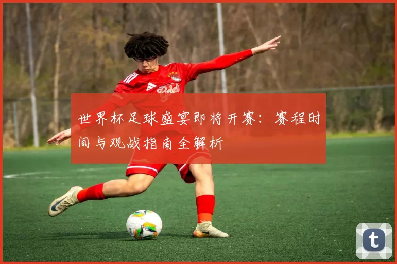 世界杯足球盛宴即将开赛:赛程时间与观战指南全解析