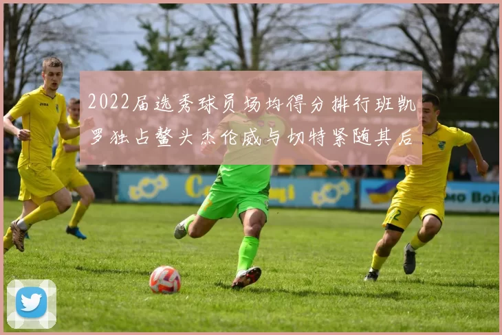 2022届选秀球员场均得分排行班凯罗独占鳌头杰伦威与切特紧随其后