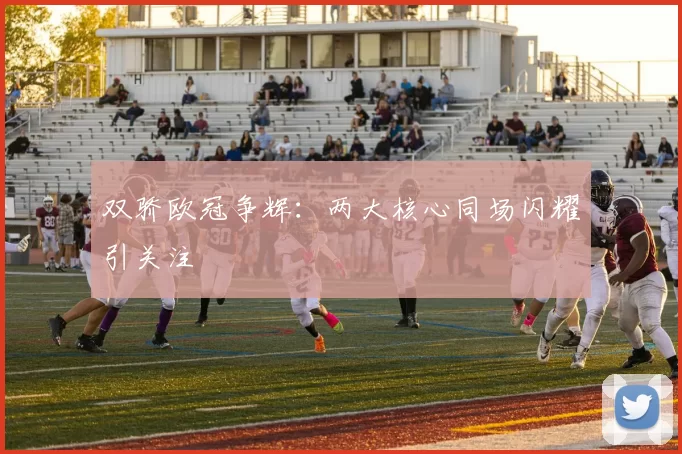 双骄欧冠争辉:两大核心同场闪耀引关注