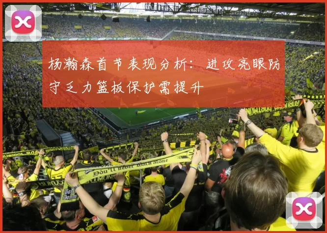 杨瀚森首节表现分析:进攻亮眼防守乏力篮板保护需提升