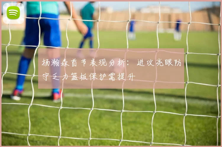 杨瀚森首节表现分析：进攻亮眼防守乏力篮板保护需提升