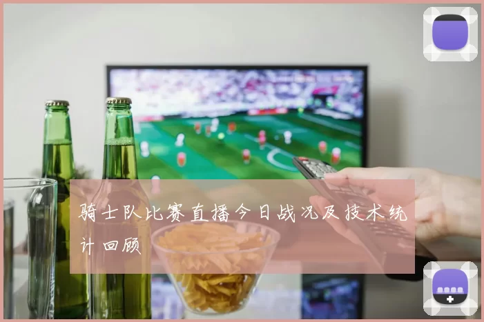 骑士队比赛直播今日战况及技术统计回顾