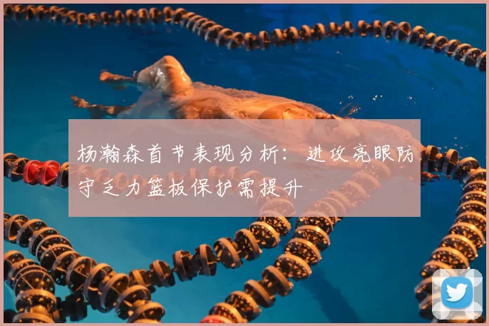杨瀚森首节表现分析:进攻亮眼防守乏力篮板保护需提升