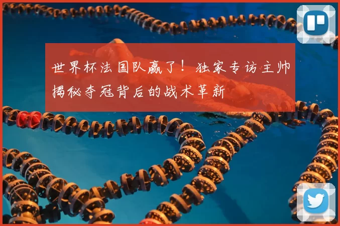 世界杯法国队赢了！独家专访主帅揭秘夺冠背后的战术革新