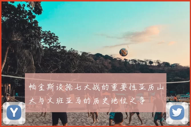 帕金斯谈抢七大战的重要性亚历山大与文班亚马的历史地位之争