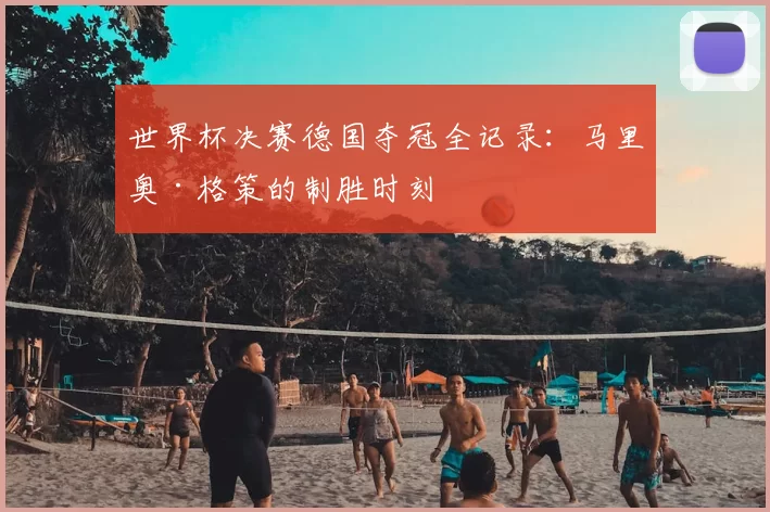 世界杯决赛德国夺冠全记录:马里奥·格策的制胜时刻