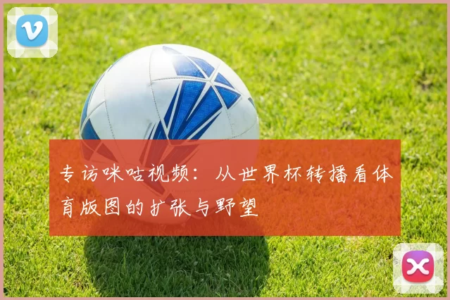 专访咪咕视频：从世界杯转播看体育版图的扩张与野望