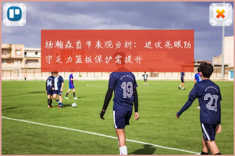 杨瀚森首节表现分析:进攻亮眼防守乏力篮板保护需提升
