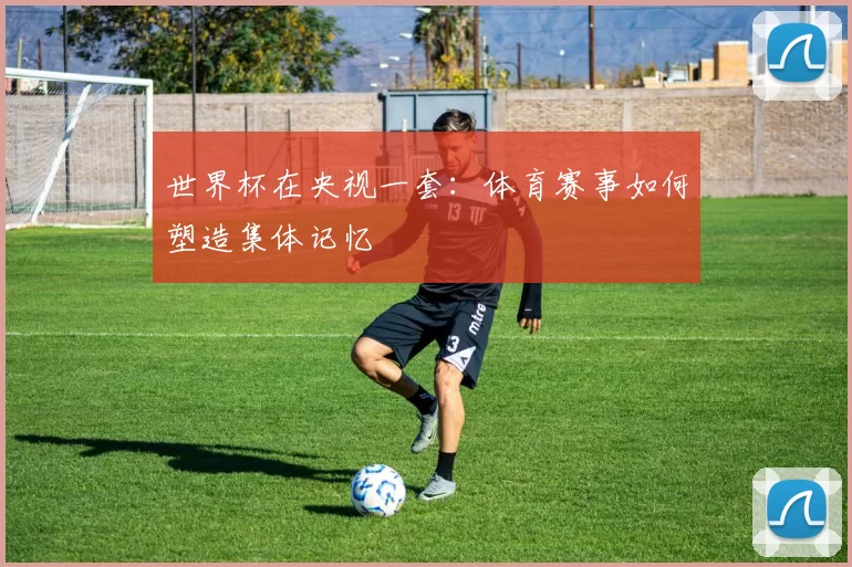 世界杯在央视一套:体育赛事如何塑造集体记忆