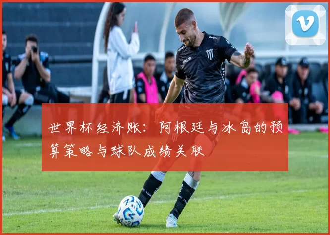 世界杯经济账:阿根廷与冰岛的预算策略与球队成绩关联